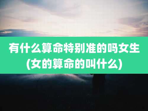 有什么算命特别准的吗女生(女的算命的叫什么)