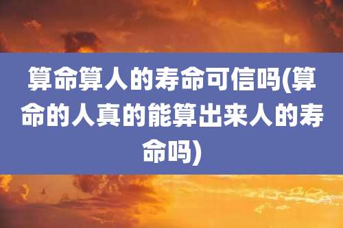 算命算人的寿命可信吗(算命的人真的能算出来人的寿命吗)