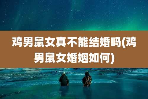 鸡男鼠女真不能结婚吗(鸡男鼠女婚姻如何)