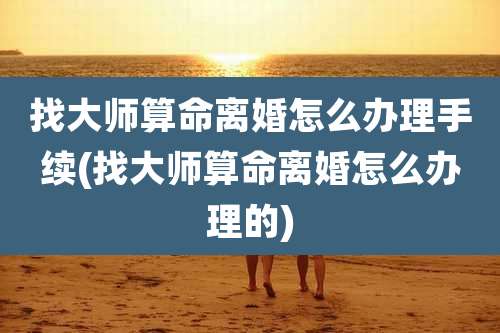 找大师算命离婚怎么办理手续(找大师算命离婚怎么办理的)