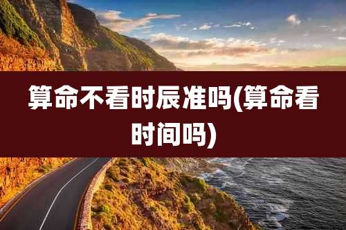 算命不看时辰准吗(算命看时间吗)