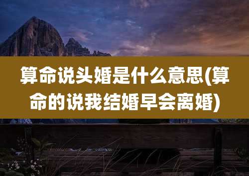 算命说头婚是什么意思(算命的说我结婚早会离婚)