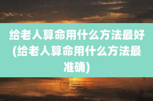 给老人算命用什么方法最好(给老人算命用什么方法最准确)