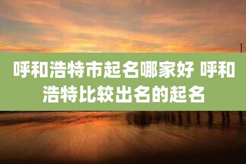 呼和浩特市起名哪家好 呼和浩特比较出名的起名