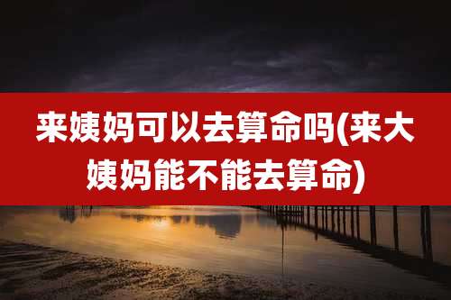 来姨妈可以去算命吗(来大姨妈能不能去算命)