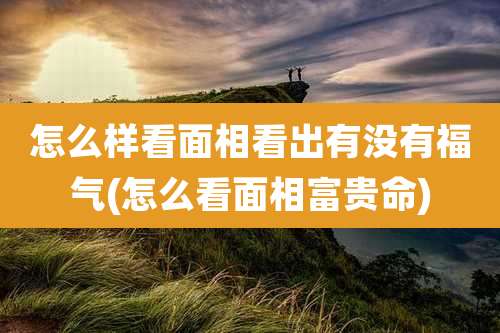 怎么样看面相看出有没有福气(怎么看面相富贵命)