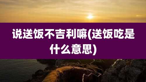 说送饭不吉利嘛(送饭吃是什么意思)