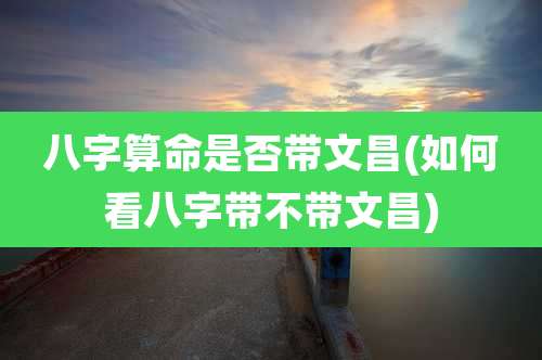 八字算命是否带文昌(如何看八字带不带文昌)