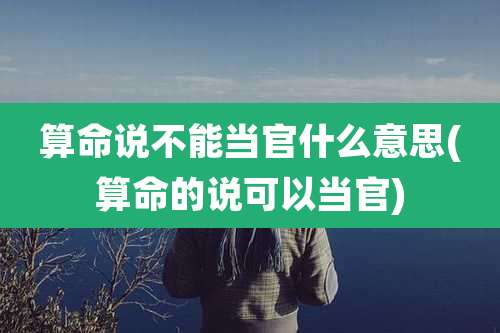 算命说不能当官什么意思(算命的说可以当官)