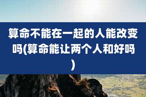 算命不能在一起的人能改变吗(算命能让两个人和好吗)