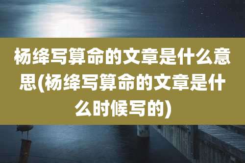 杨绛写算命的文章是什么意思(杨绛写算命的文章是什么时候写的)