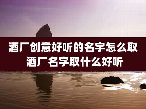 酒厂创意好听的名字怎么取 酒厂名字取什么好听