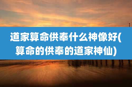 道家算命供奉什么神像好(算命的供奉的道家神仙)