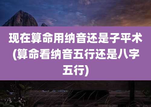 现在算命用纳音还是子平术(算命看纳音五行还是八字五行)
