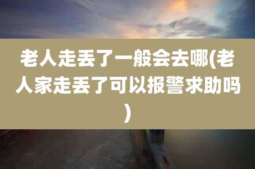 老人走丢了一般会去哪(老人家走丢了可以报警求助吗)