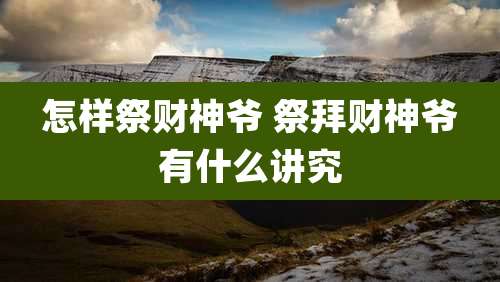 怎样祭财神爷 祭拜财神爷有什么讲究