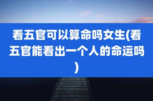 看五官可以算命吗女生(看五官能看出一个人的命运吗)