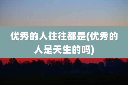 优秀的人往往都是(优秀的人是天生的吗)