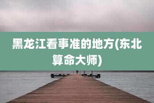 黑龙江看事准的地方(东北算命大师)