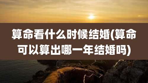 算命看什么时候结婚(算命可以算出哪一年结婚吗)