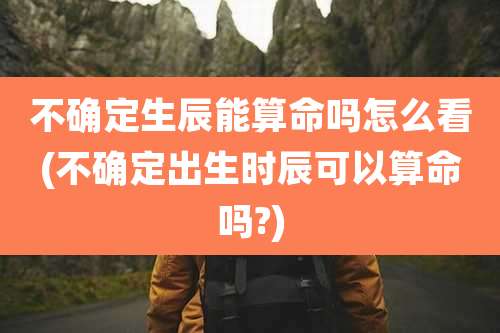 不确定生辰能算命吗怎么看(不确定出生时辰可以算命吗?)
