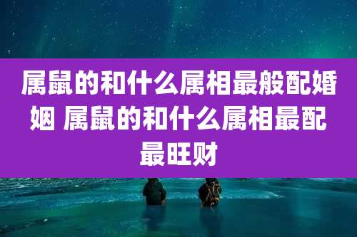 属鼠的和什么属相最般配婚姻 属鼠的和什么属相最配最旺财