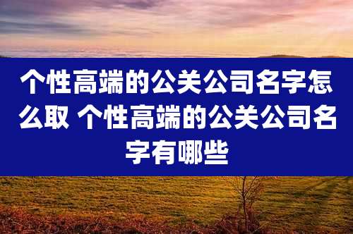 个性高端的公关公司名字怎么取 个性高端的公关公司名字有哪些