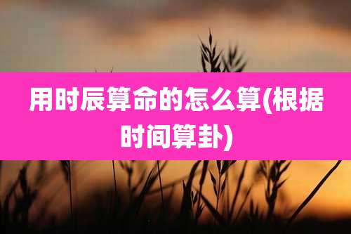 用时辰算命的怎么算(根据时间算卦)