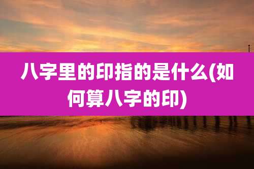 八字里的印指的是什么(如何算八字的印)