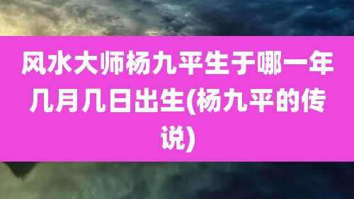 风水大师杨九平生于哪一年几月几日出生(杨九平的传说)