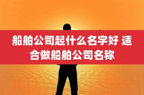 船舶公司起什么名字好 适合做船舶公司名称