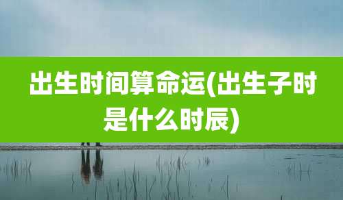 出生时间算命运(出生子时是什么时辰)