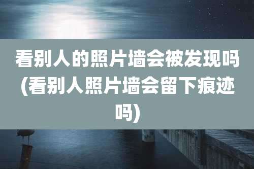 看别人的照片墙会被发现吗(看别人照片墙会留下痕迹吗)