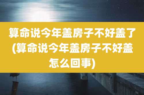算命说今年盖房子不好盖了(算命说今年盖房子不好盖怎么回事)