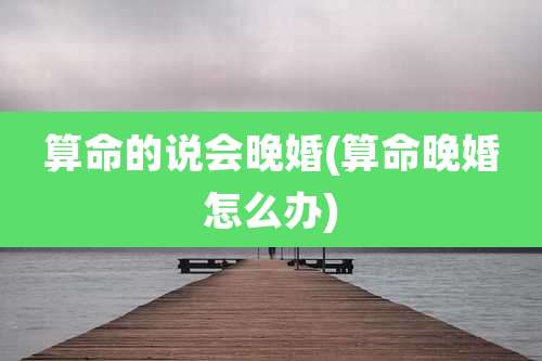 算命的说会晚婚(算命晚婚怎么办)