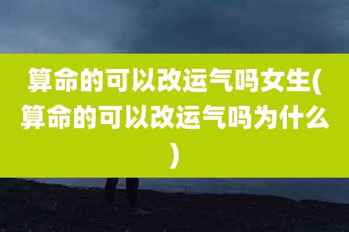 算命的可以改运气吗女生(算命的可以改运气吗为什么)