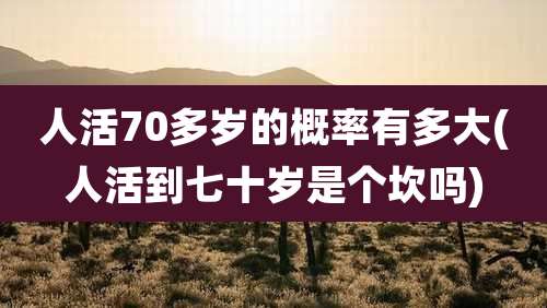 人活70多岁的概率有多大(人活到七十岁是个坎吗)
