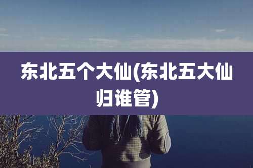 东北五个大仙(东北五大仙归谁管)