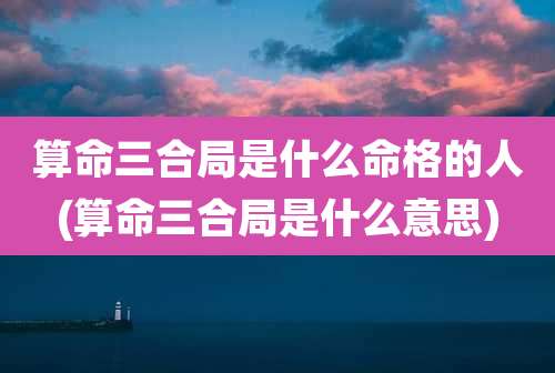 算命三合局是什么命格的人(算命三合局是什么意思)