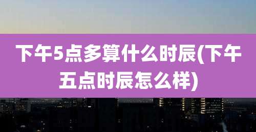 下午5点多算什么时辰(下午五点时辰怎么样)