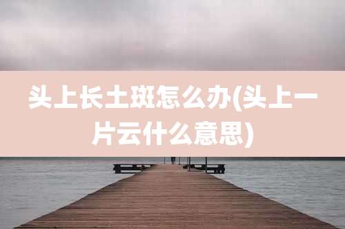 头上长土斑怎么办(头上一片云什么意思)