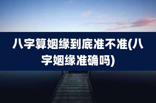 八字算姻缘到底准不准(八字姻缘准确吗)