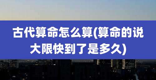 古代算命怎么算(算命的说大限快到了是多久)