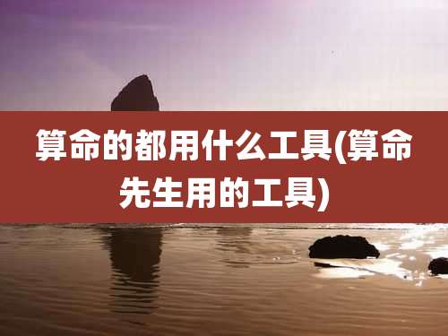 算命的都用什么工具(算命先生用的工具)