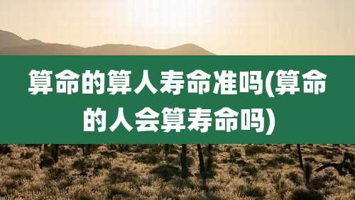 算命的算人寿命准吗(算命的人会算寿命吗)