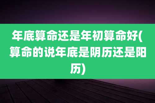 年底算命还是年初算命好(算命的说年底是阴历还是阳历)
