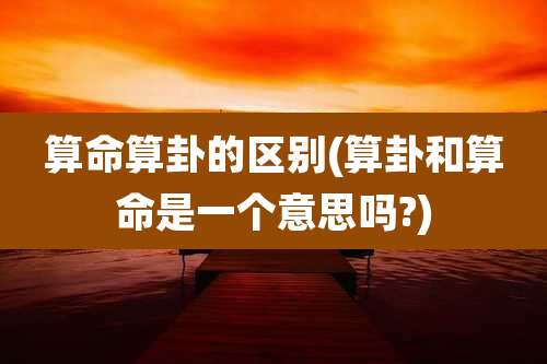 算命算卦的区别(算卦和算命是一个意思吗?)