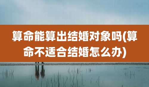 算命能算出结婚对象吗(算命不适合结婚怎么办)