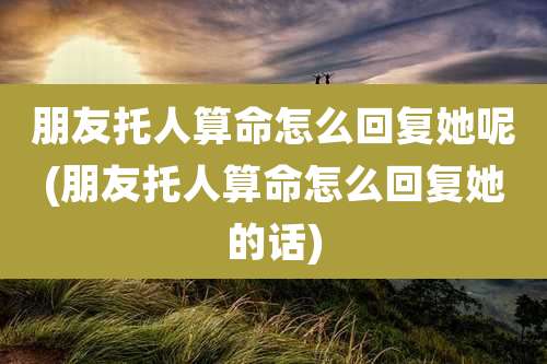 朋友托人算命怎么回复她呢(朋友托人算命怎么回复她的话)
