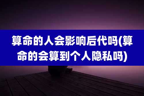 算命的人会影响后代吗(算命的会算到个人隐私吗)